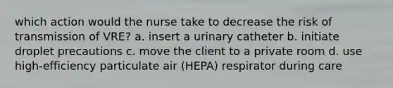 which action would the nurse take to decrease the risk of transmission of VRE? a. insert a urinary catheter b. initiate droplet precautions c. move the client to a private room d. use high-efficiency particulate air (HEPA) respirator during care