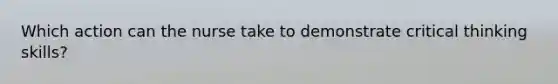 Which action can the nurse take to demonstrate critical thinking skills?