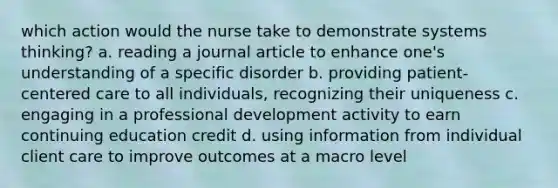 which action would the nurse take to demonstrate systems thinking? a. reading a journal article to enhance one's understanding of a specific disorder b. providing patient-centered care to all individuals, recognizing their uniqueness c. engaging in a professional development activity to earn continuing education credit d. using information from individual client care to improve outcomes at a macro level