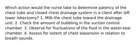 Which action would the nurse take to determine patency of the chest tube and closed chest drainage system in a client after left lower lobectomy? 1. Milk the chest tube toward the drainage unit. 2. Check the amount of bubbling in the suction control chamber. 3. Observe for fluctuations of the fluid in the water-seal chamber. 4. Assess for extent of chest expansion in relation to breath sounds.