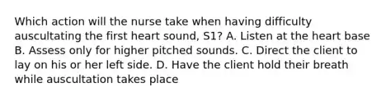 Which action will the nurse take when having difficulty auscultating the first heart sound, S1? A. Listen at the heart base B. Assess only for higher pitched sounds. C. Direct the client to lay on his or her left side. D. Have the client hold their breath while auscultation takes place