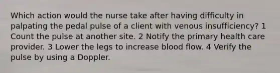 Which action would the nurse take after having difficulty in palpating the pedal pulse of a client with venous insufficiency? 1 Count the pulse at another site. 2 Notify the primary health care provider. 3 Lower the legs to increase blood flow. 4 Verify the pulse by using a Doppler.