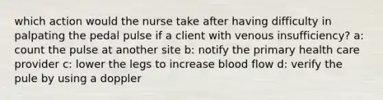 which action would the nurse take after having difficulty in palpating the pedal pulse if a client with venous insufficiency? a: count the pulse at another site b: notify the primary health care provider c: lower the legs to increase blood flow d: verify the pule by using a doppler