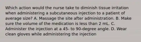 Which action would the nurse take to diminish tissue irritation when administering a subcutaneous injection to a patient of average size? A. Massage the site after administration. B. Make sure the volume of the medication is less than 2 mL. C. Administer the injection at a 45- to 90-degree angle. D. Wear clean gloves while administering the injection