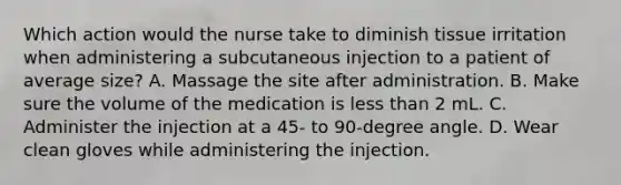 Which action would the nurse take to diminish tissue irritation when administering a subcutaneous injection to a patient of average size? A. Massage the site after administration. B. Make sure the volume of the medication is less than 2 mL. C. Administer the injection at a 45- to 90-degree angle. D. Wear clean gloves while administering the injection.