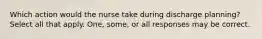 Which action would the nurse take during discharge planning? Select all that apply. One, some, or all responses may be correct.
