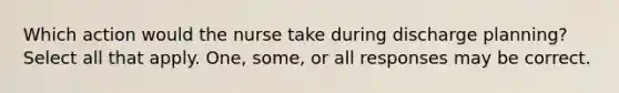 Which action would the nurse take during discharge planning? Select all that apply. One, some, or all responses may be correct.