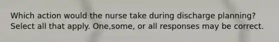 Which action would the nurse take during discharge planning? Select all that apply. One,some, or all responses may be correct.