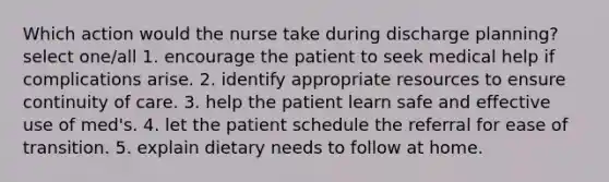 Which action would the nurse take during discharge planning? select one/all 1. encourage the patient to seek medical help if complications arise. 2. identify appropriate resources to ensure continuity of care. 3. help the patient learn safe and effective use of med's. 4. let the patient schedule the referral for ease of transition. 5. explain dietary needs to follow at home.