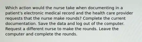 Which action would the nurse take when documenting in a patient's electronic medical record and the health care provider requests that the nurse make rounds? Complete the current documentation. Save the data and log out of the computer. Request a different nurse to make the rounds. Leave the computer and complete the rounds.