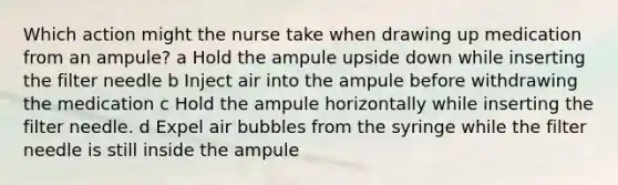 Which action might the nurse take when drawing up medication from an ampule? a Hold the ampule upside down while inserting the filter needle b Inject air into the ampule before withdrawing the medication c Hold the ampule horizontally while inserting the filter needle. d Expel air bubbles from the syringe while the filter needle is still inside the ampule