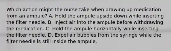 Which action might the nurse take when drawing up medication from an ampule? A. Hold the ampule upside down while inserting the filter needle. B. Inject air into the ampule before withdrawing the medication. C. Hold the ampule horizontally while inserting the filter needle. D. Expel air bubbles from the syringe while the filter needle is still inside the ampule.