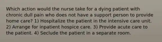 Which action would the nurse take for a dying patient with chronic dull pain who does not have a support person to provide home care? 1) Hospitalize the patient in the intensive care unit. 2) Arrange for inpatient hospice care. 3) Provide acute care to the patient. 4) Seclude the patient in a separate room.