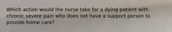 Which action would the nurse take for a dying patient with chronic severe pain who does not have a support person to provide home care?