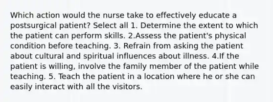 Which action would the nurse take to effectively educate a postsurgical patient? Select all 1. Determine the extent to which the patient can perform skills. 2.Assess the patient's physical condition before teaching. 3. Refrain from asking the patient about cultural and spiritual influences about illness. 4.If the patient is willing, involve the family member of the patient while teaching. 5. Teach the patient in a location where he or she can easily interact with all the visitors.