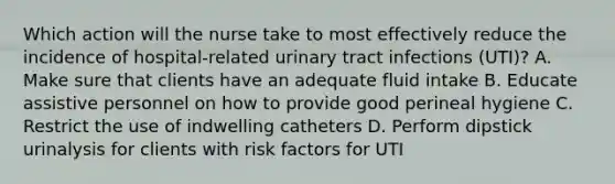 Which action will the nurse take to most effectively reduce the incidence of hospital-related urinary tract infections (UTI)? A. Make sure that clients have an adequate fluid intake B. Educate assistive personnel on how to provide good perineal hygiene C. Restrict the use of indwelling catheters D. Perform dipstick urinalysis for clients with risk factors for UTI