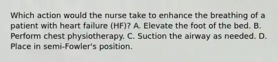 Which action would the nurse take to enhance the breathing of a patient with heart failure (HF)? A. Elevate the foot of the bed. B. Perform chest physiotherapy. C. Suction the airway as needed. D. Place in semi-Fowler's position.