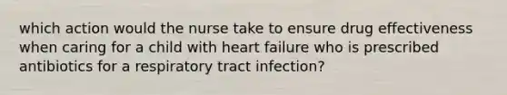 which action would the nurse take to ensure drug effectiveness when caring for a child with heart failure who is prescribed antibiotics for a respiratory tract infection?