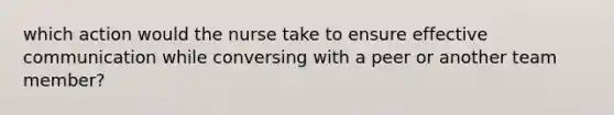 which action would the nurse take to ensure effective communication while conversing with a peer or another team member?