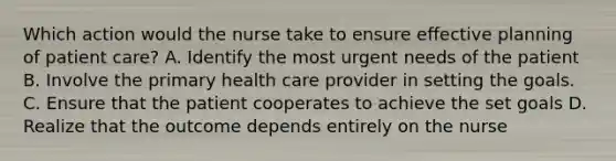 Which action would the nurse take to ensure effective planning of patient care? A. Identify the most urgent needs of the patient B. Involve the primary health care provider in setting the goals. C. Ensure that the patient cooperates to achieve the set goals D. Realize that the outcome depends entirely on the nurse