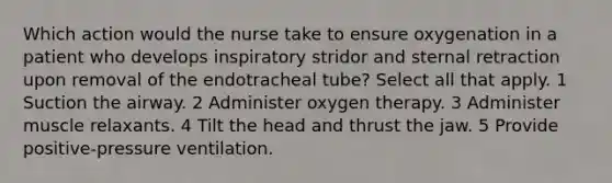 Which action would the nurse take to ensure oxygenation in a patient who develops inspiratory stridor and sternal retraction upon removal of the endotracheal tube? Select all that apply. 1 Suction the airway. 2 Administer oxygen therapy. 3 Administer muscle relaxants. 4 Tilt the head and thrust the jaw. 5 Provide positive-pressure ventilation.