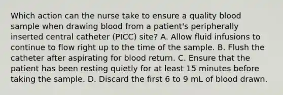 Which action can the nurse take to ensure a quality blood sample when drawing blood from a patient's peripherally inserted central catheter (PICC) site? A. Allow fluid infusions to continue to flow right up to the time of the sample. B. Flush the catheter after aspirating for blood return. C. Ensure that the patient has been resting quietly for at least 15 minutes before taking the sample. D. Discard the first 6 to 9 mL of blood drawn.