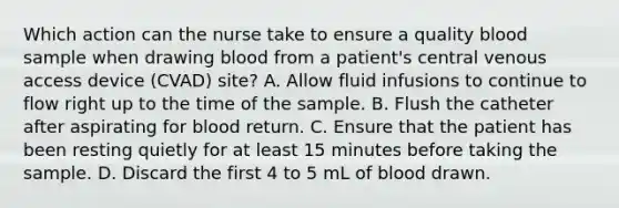 Which action can the nurse take to ensure a quality blood sample when drawing blood from a patient's central venous access device (CVAD) site? A. Allow fluid infusions to continue to flow right up to the time of the sample. B. Flush the catheter after aspirating for blood return. C. Ensure that the patient has been resting quietly for at least 15 minutes before taking the sample. D. Discard the first 4 to 5 mL of blood drawn.