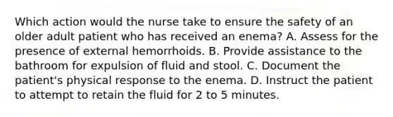 Which action would the nurse take to ensure the safety of an older adult patient who has received an enema? A. Assess for the presence of external hemorrhoids. B. Provide assistance to the bathroom for expulsion of fluid and stool. C. Document the patient's physical response to the enema. D. Instruct the patient to attempt to retain the fluid for 2 to 5 minutes.