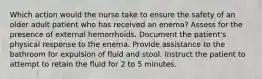 Which action would the nurse take to ensure the safety of an older adult patient who has received an enema? Assess for the presence of external hemorrhoids. Document the patient's physical response to the enema. Provide assistance to the bathroom for expulsion of fluid and stool. Instruct the patient to attempt to retain the fluid for 2 to 5 minutes.