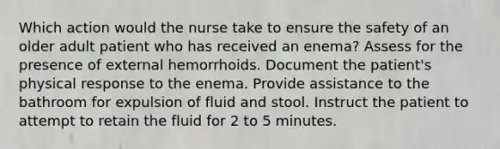 Which action would the nurse take to ensure the safety of an older adult patient who has received an enema? Assess for the presence of external hemorrhoids. Document the patient's physical response to the enema. Provide assistance to the bathroom for expulsion of fluid and stool. Instruct the patient to attempt to retain the fluid for 2 to 5 minutes.