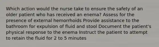 Which action would the nurse take to ensure the safety of an older patient who has received an enema? Assess for the presence of external hemorrhoids Provide assistance to the bathroom for expulsion of fluid and stool Document the patient's physical response to the enema Instruct the patient to attempt to retain the fluid for 2 to 5 minutes