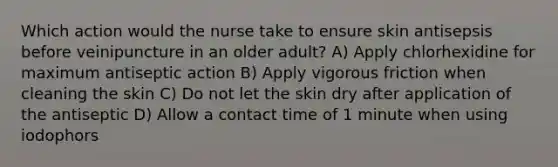 Which action would the nurse take to ensure skin antisepsis before veinipuncture in an older adult? A) Apply chlorhexidine for maximum antiseptic action B) Apply vigorous friction when cleaning the skin C) Do not let the skin dry after application of the antiseptic D) Allow a contact time of 1 minute when using iodophors