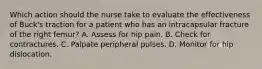 Which action should the nurse take to evaluate the effectiveness of Buck's traction for a patient who has an intracapsular fracture of the right femur? A. Assess for hip pain. B. Check for contractures. C. Palpate peripheral pulses. D. Monitor for hip dislocation.