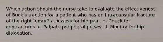 Which action should the nurse take to evaluate the effectiveness of Buck's traction for a patient who has an intracapsular fracture of the right femur? a. Assess for hip pain. b. Check for contractures. c. Palpate peripheral pulses. d. Monitor for hip dislocation.