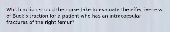 Which action should the nurse take to evaluate the effectiveness of Buck's traction for a patient who has an intracapsular fractures of the right femur?