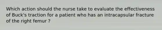 Which action should the nurse take to evaluate the effectiveness of Buck's traction for a patient who has an intracapsular fracture of the right femur ?