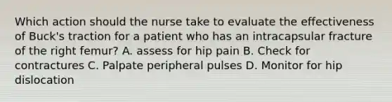 Which action should the nurse take to evaluate the effectiveness of Buck's traction for a patient who has an intracapsular fracture of the right femur? A. assess for hip pain B. Check for contractures C. Palpate peripheral pulses D. Monitor for hip dislocation