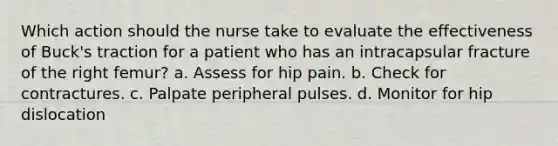 Which action should the nurse take to evaluate the effectiveness of Buck's traction for a patient who has an intracapsular fracture of the right femur? a. Assess for hip pain. b. Check for contractures. c. Palpate peripheral pulses. d. Monitor for hip dislocation