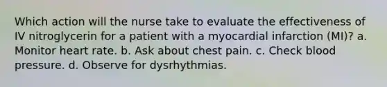 Which action will the nurse take to evaluate the effectiveness of IV nitroglycerin for a patient with a myocardial infarction (MI)? a. Monitor heart rate. b. Ask about chest pain. c. Check blood pressure. d. Observe for dysrhythmias.