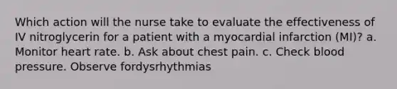 Which action will the nurse take to evaluate the effectiveness of IV nitroglycerin for a patient with a myocardial infarction (MI)? a. Monitor heart rate. b. Ask about chest pain. c. Check blood pressure. Observe fordysrhythmias