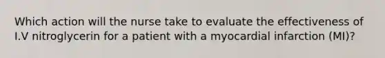 Which action will the nurse take to evaluate the effectiveness of I.V nitroglycerin for a patient with a myocardial infarction (MI)?