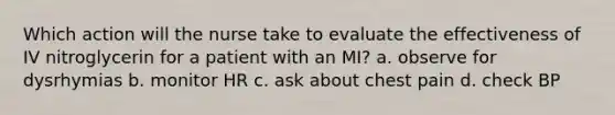 Which action will the nurse take to evaluate the effectiveness of IV nitroglycerin for a patient with an MI? a. observe for dysrhymias b. monitor HR c. ask about chest pain d. check BP