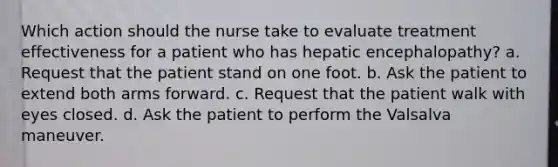 Which action should the nurse take to evaluate treatment effectiveness for a patient who has hepatic encephalopathy? a. Request that the patient stand on one foot. b. Ask the patient to extend both arms forward. c. Request that the patient walk with eyes closed. d. Ask the patient to perform the Valsalva maneuver.