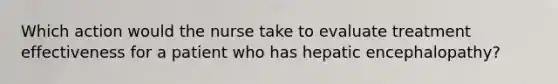 Which action would the nurse take to evaluate treatment effectiveness for a patient who has hepatic encephalopathy?