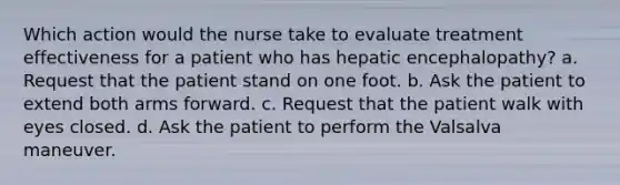 Which action would the nurse take to evaluate treatment effectiveness for a patient who has hepatic encephalopathy? a. Request that the patient stand on one foot. b. Ask the patient to extend both arms forward. c. Request that the patient walk with eyes closed. d. Ask the patient to perform the Valsalva maneuver.