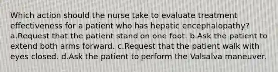 Which action should the nurse take to evaluate treatment effectiveness for a patient who has hepatic encephalopathy? a.Request that the patient stand on one foot. b.Ask the patient to extend both arms forward. c.Request that the patient walk with eyes closed. d.Ask the patient to perform the Valsalva maneuver.