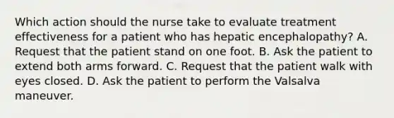 Which action should the nurse take to evaluate treatment effectiveness for a patient who has hepatic encephalopathy? A. Request that the patient stand on one foot. B. Ask the patient to extend both arms forward. C. Request that the patient walk with eyes closed. D. Ask the patient to perform the Valsalva maneuver.