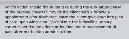 Which action should the nurse take during the evaluation phase of the nursing process? Provide the client with a follow-up appointment after discharge. Have the client give input into plan of care upon admission. Discontinue the indwelling urinary catheter per the provider's order. Document reassessment of pain after medication administration.