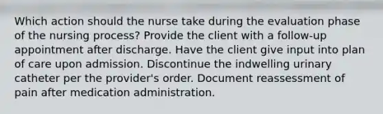 Which action should the nurse take during the evaluation phase of the nursing process? Provide the client with a follow-up appointment after discharge. Have the client give input into plan of care upon admission. Discontinue the indwelling urinary catheter per the provider's order. Document reassessment of pain after medication administration.