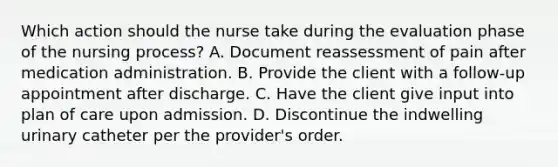 Which action should the nurse take during the evaluation phase of the nursing process? A. Document reassessment of pain after medication administration. B. Provide the client with a follow-up appointment after discharge. C. Have the client give input into plan of care upon admission. D. Discontinue the indwelling urinary catheter per the provider's order.